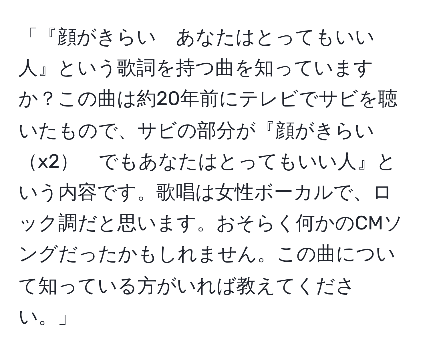 「『顔がきらい　あなたはとってもいい人』という歌詞を持つ曲を知っていますか？この曲は約20年前にテレビでサビを聴いたもので、サビの部分が『顔がきらいx2　でもあなたはとってもいい人』という内容です。歌唱は女性ボーカルで、ロック調だと思います。おそらく何かのCMソングだったかもしれません。この曲について知っている方がいれば教えてください。」