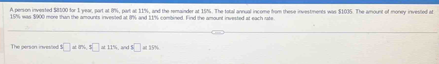 A person invested $8100 for 1 year, part at 8%, part at 11%, and the remainder at 15%. The total annual income from these investments was $1035. The amount of money invested at
15% was $900 more than the amounts invested at 8% and 11% combined. Find the amount invested at each rate. 
The person invested $□ at8% , $□ at11% , and $□ at15%.