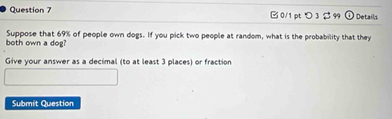 [ 0/1 pt つ 3 2 99 ① Details 
Suppose that 69% of people own dogs. If you pick two people at random, what is the probability that they 
both own a dog? 
Give your answer as a decimal (to at least 3 places) or fraction 
Submit Question