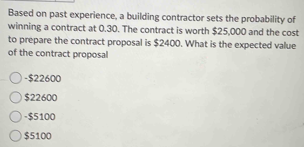 Based on past experience, a building contractor sets the probability of
winning a contract at 0.30. The contract is worth $25,000 and the cost
to prepare the contract proposal is $2400. What is the expected value
of the contract proposal
-$22600
$22600
-$5100
$5100