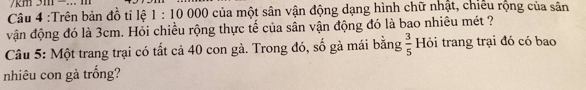 km 
Câu 4 :Trên bản đồ tỉ lệ 1 : 10 000 của một sân vận động dạng hình chữ nhật, chiếu rộng của sân 
vận động đó là 3cm. Hỏi chiều rộng thực tế của sân vận động đó là bao nhiêu mét ? 
Câu 5: Một trang trại có tất cả 40 con gà. Trong đó, số gà mái bằng  3/5  Hỏi trang trại đó có bao 
nhiêu con gà trống?