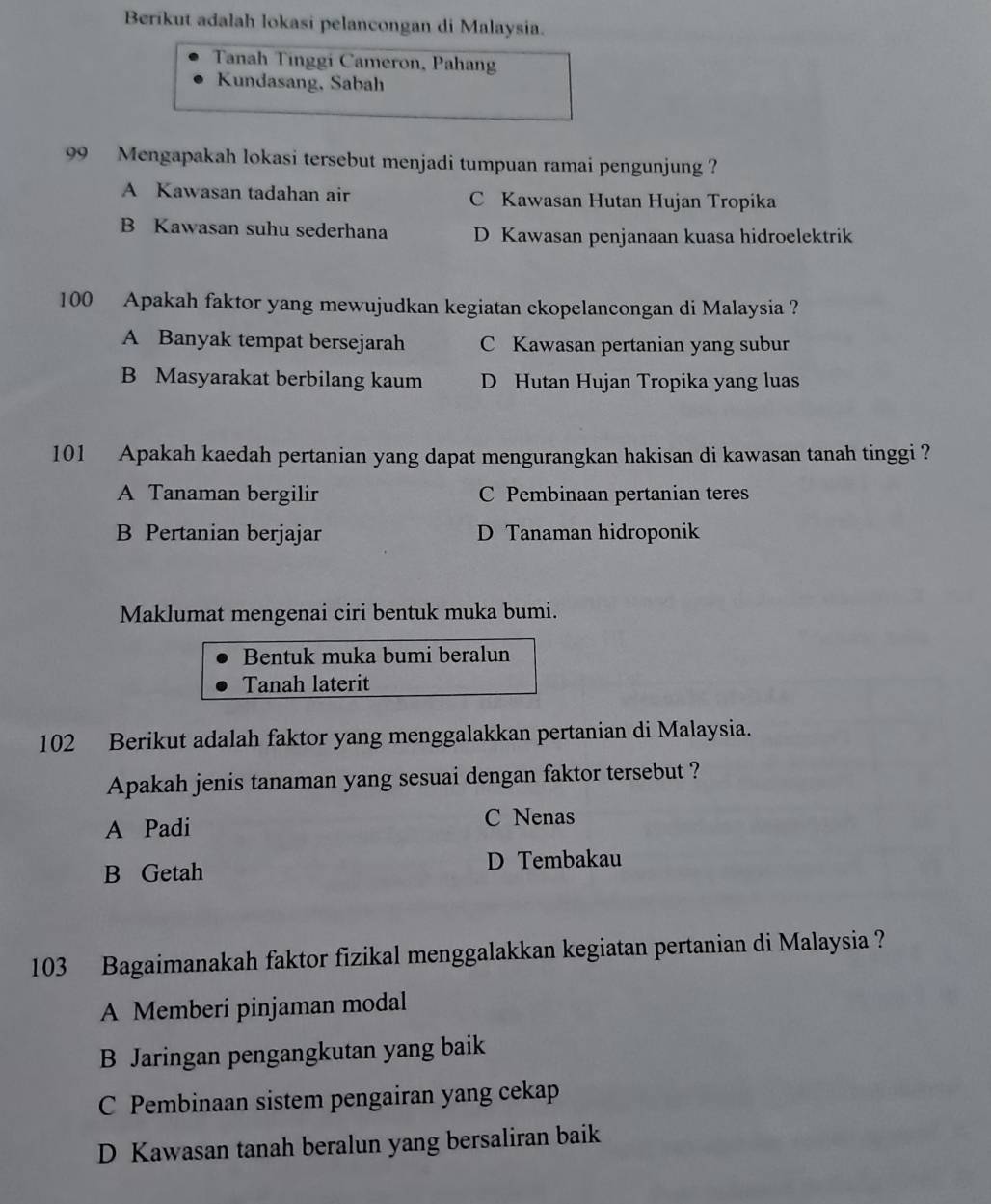 Berikut adalah lokasi pelancongan di Malaysia.
Tanah Tinggi Cameron, Pahan
Kundasang, Sabah
99 Mengapakah lokasi tersebut menjadi tumpuan ramai pengunjung ?
A Kawasan tadahan air C Kawasan Hutan Hujan Tropika
B Kawasan suhu sederhana D Kawasan penjanaan kuasa hidroelektrik
100 Apakah faktor yang mewujudkan kegiatan ekopelancongan di Malaysia ?
A Banyak tempat bersejarah C Kawasan pertanian yang subur
B Masyarakat berbilang kaum D Hutan Hujan Tropika yang luas
101 Apakah kaedah pertanian yang dapat mengurangkan hakisan di kawasan tanah tinggi ?
A Tanaman bergilir C Pembinaan pertanian teres
B Pertanian berjajar D Tanaman hidroponik
Maklumat mengenai ciri bentuk muka bumi.
Bentuk muka bumi beralun
Tanah laterit
102 Berikut adalah faktor yang menggalakkan pertanian di Malaysia.
Apakah jenis tanaman yang sesuai dengan faktor tersebut ?
A Padi C Nenas
B Getah D Tembakau
103 Bagaimanakah faktor fizikal menggalakkan kegiatan pertanian di Malaysia ?
A Memberi pinjaman modal
B Jaringan pengangkutan yang baik
C Pembinaan sistem pengairan yang cekap
D Kawasan tanah beralun yang bersaliran baik