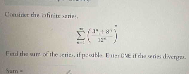 Consider the infnite series.
sumlimits _(n=1)^(∈fty)( (3^n+8^n)/12^n )
Find the sum of the series, if possible. Enter DNE if the series diverges.
Sum=