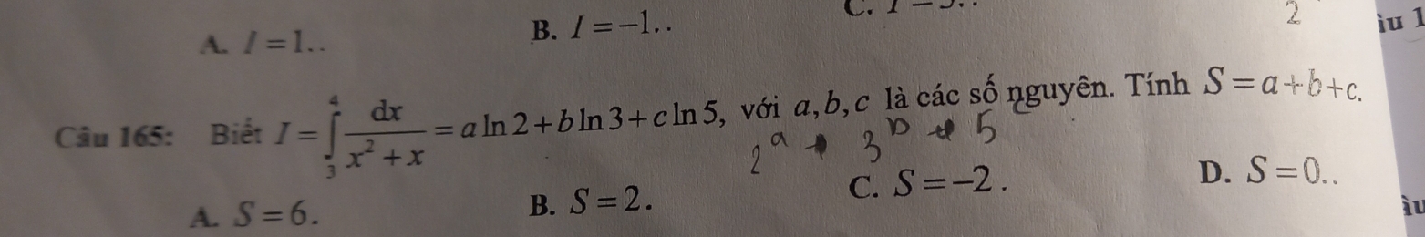 A. I=1..
B. I=-1.. 
C. 1-... 
2 ìu 1
Câu 165: Biết I=∈tlimits _3^(4frac dx)x^2+x=aln 2+bln 3+cln 5 , với a, b, c là các số nguyên. Tính S=a+b+c.
A. S=6. B. S=2.
C. S=-2.
D. S=0.. 
àu