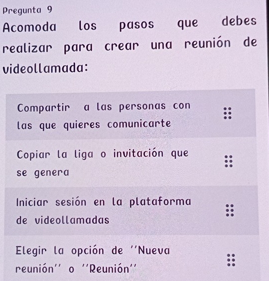 Pregunta 9
Acomoda los pasos que debes
realizar para crear una reunión de
videollamada:
Compartir a las personas con
las que quieres comunicarte
Copiar la liga o invitación que
se genera
Iniciar sesión en la plataforma
de videollamadas
Elegir la opción de ''Nueva
reunión'' o ''Reunión''