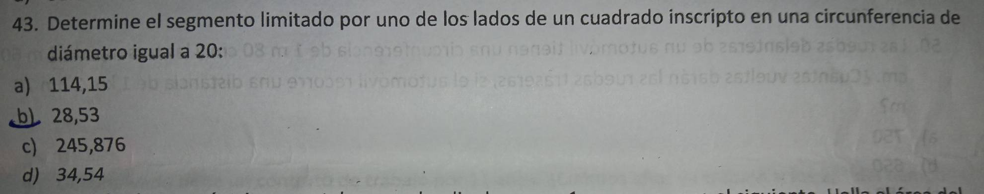 Determine el segmento limitado por uno de los lados de un cuadrado inscripto en una circunferencia de
diámetro igual a 20 :
a) 114,15
b) 28,53
c) 245,876
d) 34,54