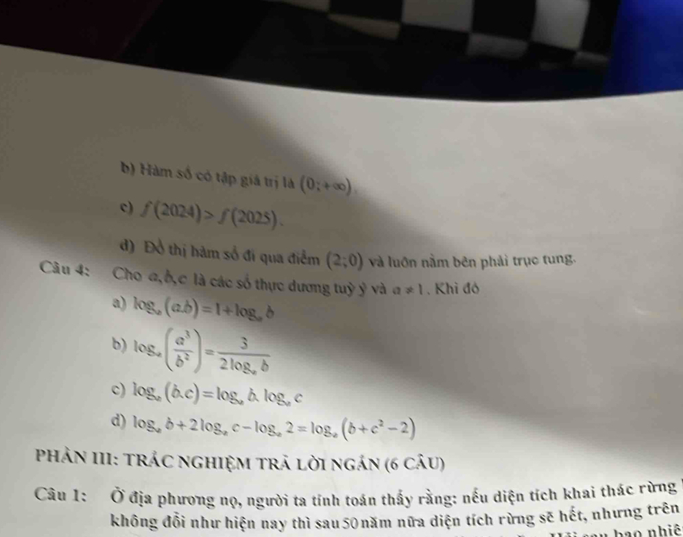 b) Hàm số có tập giá trị là (0;+∈fty ).
c) f(2024)>f(2025).
d) Đồ thị hàm số đi qua điểm (2;0) và luớn nằm bên phải trục tung.
Câu 4: Cho a, b, c là các số thực dương tuỳ ỷ và a!= 1. Khi đó
a) log _a(a.b)=1+log _ab
b) log _a( a^3/b^2 )=frac 32log _ab
c) log _a(b.c)=log _ab.log _ac
d) log _ab+2log _ac-log _a2=log _a(b+c^2-2)
PhảN III: TrÁC nGhIệM trả lời ngán (6 câu)
Câu 1: Ở địa phương nọ, người ta tính toán thấy rằng: nếu diện tích khai thác rừng
không đổi như hiện nay thì sau 50 năm nữa diện tích rừng sẽ hết, nhưng trên
hao nhiê