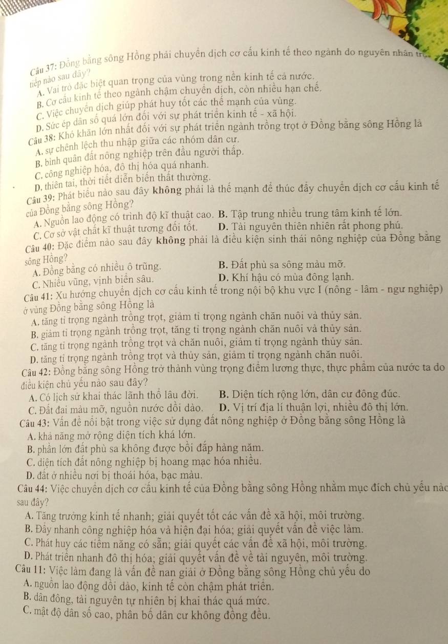 Đồng bằng sông Hồng phải chuyền dịch cơ cấu kinh tế theo ngành do nguyên nhân trực
tiếp nào sau đây?
A. Vai trò đặc biệt quan trọng của vùng trong nền kinh tế cả nước.
B. Cơ cấu kinh tế theo ngành chậm chuyền dịch, còn nhiều hạn chế.
C. Việc chuyển dịch giúp phát huy tốt các thể mạnh của vùng.
D. Sức ép dân số quá lớn đối với sự phát triển kinh tế - xã hội.
Câu 38: Khó khãn lớn nhất đối với sự phát triển ngành trồng trọt ở Đồng bằng sông Hồng là
A. sự chênh lệch thu nhập giữa các nhóm dân cư.
B, bình quân đất nông nghiệp trên đầu người thấp.
C. công nghiệp hóa, đô thị hóa quá nhanh.
D. thiên tai, thời tiết diễn biến thất thường.
Câu 39: Phát biểu nào sau đây không phải là thế mạnh để thúc đẩy chuyển dịch cơ cấu kinh tế
của Đồng bằng sông Hồng?
A. Nguồn lao động có trình độ kĩ thuật cao. B. Tập trung nhiều trung tâm kinh tế lớn.
C. Cơ sở vật chất kĩ thuật tương đối tốt. D. Tài nguyên thiên nhiên rất phong phú.
Câu 40: Đặc điểm nào sau đây không phải là điều kiện sinh thái nông nghiệp của Đông băng
sông Hồng?
A. Đồng bằng có nhiều ô trũng.
B. Đất phù sa sông màu mỡ.
C. Nhiều vũng, vịnh biển sâu.
D. Khí hậu có mùa đông lạnh.
Câu 41: Xu hướng chuyển dịch cơ cấu kinh tế trong nội bộ khu vực I (nông - lâm - ngư nghiệp)
ở vùng Đồng bằng sông Hồng là
A. tăng tỉ trọng ngành trồng trọt, giảm tỉ trọng ngành chăn nuôi và thủy sản.
B. giảm tỉ trọng ngành trồng trọt, tăng tỉ trọng ngành chăn nuôi và thủy sản.
C. tăng tỉ trọng ngành trồng trọt và chăn nuôi, giảm tỉ trọng ngành thủy sản.
D. tăng tỉ trọng ngành trồng trọt và thủy sản, giảm tỉ trọng ngành chăn nuôi.
Câu 42: Đồng bằng sông Hồng trở thành vùng trọng điểm lương thực, thực phẩm của nước ta do
điều kiện chủ yếu nào sau đây?
A. Có lịch sử khai thác lãnh thổ lâu đời. B. Diện tích rộng lớn, dân cư đông đúc.
C. Đất đai màu mỡ, nguồn nước dồi dào. D. Vị trí địa lí thuận lợi, nhiều đô thị lớn.
Câu 43: Vấn đề nổi bật trong việc sử dụng đất nông nghiệp ở Đồng bằng sông Hồng là
A. khả năng mở rộng diện tích khá lớn.
B. phần lớn đất phù sa không được bồi đắp hàng năm.
C. diện tích đất nông nghiệp bị hoang mạc hóa nhiều.
D. đất ở nhiều nơi bị thoái hóa, bạc màu.
Câu 44: Việc chuyển dịch cơ cấu kinh tế của Đồng bằng sông Hồng nhằm mục đích chủ yếu nào
sau đây?
A. Tăng trưởng kinh tế nhanh; giải quyết tốt các vấn đề xã hội, môi trường.
B. Đầy nhanh công nghiệp hóa và hiện đại hóa; giải quyết vấn đề việc làm.
C. Phát huy các tiểm năng có sẵn; giải quyết các vấn đề xã hội, môi trường.
D. Phát triển nhanh đô thị hóa; giải quyết vấn đề về tài nguyên, môi trường.
Câu 11: Việc làm đang là vấn đề nan giải ở Đồng bằng sông Hồng chủ yếu do
A. nguồn lao động dồi dào, kinh tế còn chậm phát triên.
B. dân đông, tài nguyên tự nhiên bị khai thác quá mức.
C. mật độ dân số cao, phân bố dân cư không đồng đều.