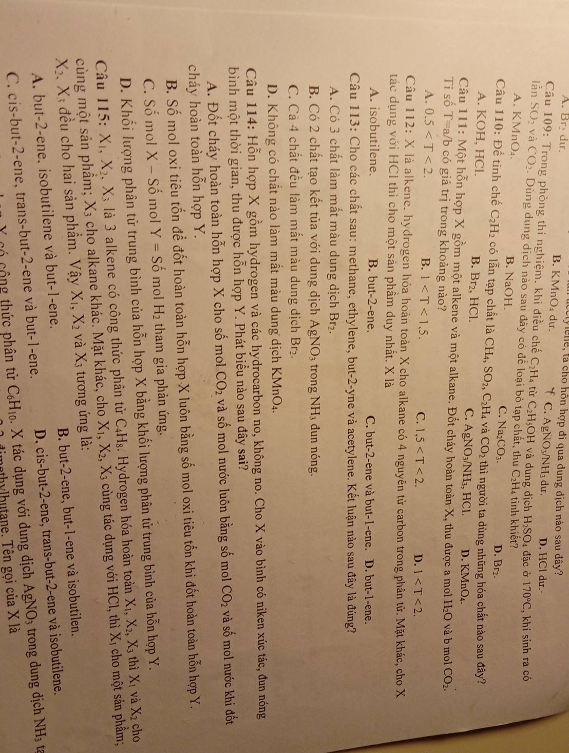 ctylene, ta cho hôn hợp đi qua dung dịch nào sau đây?
A. Br_2 dur B. K MnO_4 dur. f C. AgNO_3/NH_3du. D. HCl dur.
Câu 109: Trong phòng thí nghiệm. khi điều chế C_2H_4 tù C_2H_5OH và dung dịch H_2SO_4 đặc ở 170°C , khí sinh ra có
lẫn SO_2 và CO_2. Dùng dung dịch nào sau đây có để loại bỏ tạp chất, thu C_2H_4 tinh khiết?
A. KMnO_4. B. NaOH. Na_2CO_3. D. Br_2.
C.
Câu 110: Đề tinh chế C_2H_2 có lẫn tạp chất là CH_4,SO_2,C_2H_4 và CO_2 thì người ta dùng những hóa chất nào sau đây?
A. KOH, HCl. B. Br_2, HCl. C. AgNO_3/NH_3, HCl. D. KMnO_4.
Câu 111 : Một hỗn hợp X gồm một alkene và một alkane. Đốt cháy hoàn toàn X, thu được a mol H_2O và b mol CO_2.
Tỉ số T=a/b có giá trị trong khoảng nào?
A. 0.5 B. 1 C. 1,5
D. 1
Câu 112: X là alkene. hydrogen hóa hoàn toàn X cho alkane có 4 nguyên tử carbon trong phân tử. Mặt khác, cho X
tác dụng với HCI thì cho một sản phẩm duy nhất. X là
A. isobutilene. B. but-2-ene. C. but-2-ene và but-1-ene. D. but-1-ene.
Câu 113: Cho các chất sau: methane, ethylene, but-2-yne và acetylene. Kết luận nào sau đây là đúng?
A. Có 3 chất làm mất màu dung dịch Br₂.
B. Có 2 chất tạo kết tủa với dung dịch AgNO_3 trong NH_3 đun nóng.
C. Cả 4 chất đều làm mất màu dung dịch Br₂.
D. Không có chất nào làm mất màu dung dịch KMnO₄.
Câu 114: Hỗn hợp X gồm hydrogen và các hydrocarbon no, không no. Cho X vào bình có niken xúc tác, đun nóng
bình một thời gian, thu được hỗn hợp Y. Phát biểu nào sau đây sai?
A. Đốt cháy hoàn toàn hỗn hợp X cho số mol CO_2 và số mol nước luôn bằng số mol CO_2 và số mol nước khi đốt
cháy hoàn toàn hỗn hợp Y.
B. Số mol oxi tiêu tốn để đốt hoàn toàn hỗn hợp X luôn bằng số mol oxi tiêu tốn khi đốt hoàn toàn hỗn hợp Y.
C. Số mol X <-</tex> - Số mol Y=Shat o mol H_2 tham gia phản ứng.
D. Khối lượng phân tử trung bình của hỗn hợp X bằng khối lượng phân tử trung bình của hỗn hợp Y.
Câu 115: X_1,X_2,X_3 là 3 alkene có công thức phân tử C_4H_8. Hydrogen hóa hoàn toàn X_1,X_2,X_3 thì X_1 và X_2 cho
cùng một sản phầm; X₃ cho alkane khác. Mặt khác, cho X_1,X_2,X_3 cùng tác dụng với HCl, thì X_1 cho một sản phẩm;
X_2 Xã đều cho hai sản phẩm. Vậy X_1,X_2 và X_3 tương ứng là:
A. but-2-ene, isobutilene và but-1-ene. B. but-2-ene, but-1-ene và isobutilen.
C. cis-but-2-ene, trans-but-2-ene và but-1-ene. D. cis-but-2-ene, trans-but-2-ene và isobutilene.
X có cộng thức phân tử C_6H_10. X tác dụng với dung dịch AgNO_3 trong dung dịch NH_3 ta
timethylhutane. Tên gọi của X là