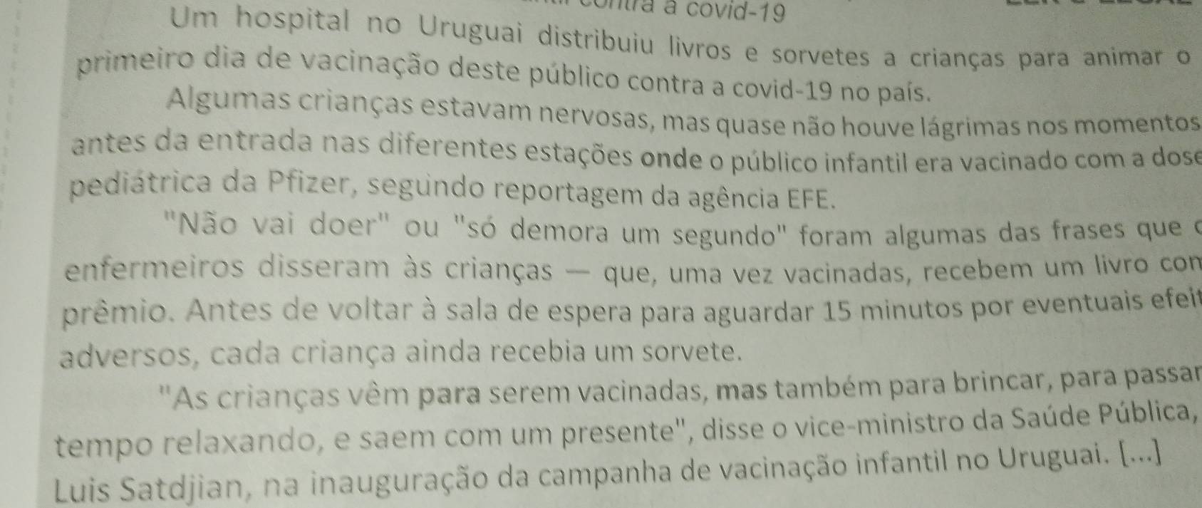 ntra à covid-19 
Um hospital no Uruguai distribuiu livros e sorvetes a crianças para animar o 
primeiro dia de vacinação deste público contra a covid-19 no país. 
Algumas crianças estavam nervosas, mas quase não houve lágrimas nos momentos 
antes da entrada nas diferentes estações onde o público infantil era vacinado com a doso 
pediátrica da Pfizer, segundo reportagem da agência EFE. 
"Não vai doer" ou "só demora um segundo" foram algumas das frases que o 
enfermeiros disseram às crianças — que, uma vez vacinadas, recebem um livro com 
prêmio. Antes de voltar à sala de espera para aguardar 15 minutos por eventuais efei 
adversos, cada criança ainda recebia um sorvete. 
''As crianças vêm para serem vacinadas, mas também para brincar, para passar 
tempo relaxando, e saem com um presente", disse o vice-ministro da Saúde Pública, 
Luis Satdjian, na inauguração da campanha de vacinação infantil no Uruguai. [...]