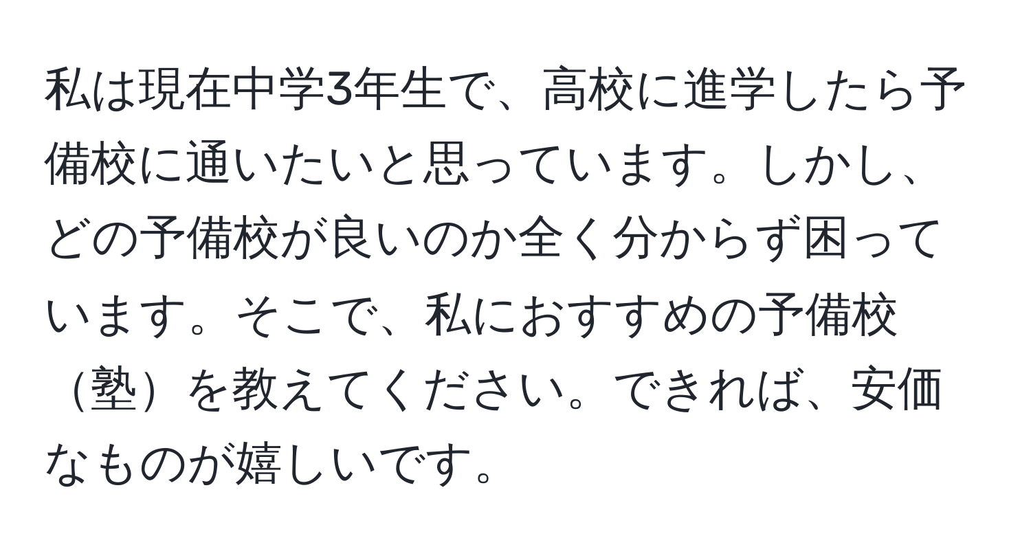 私は現在中学3年生で、高校に進学したら予備校に通いたいと思っています。しかし、どの予備校が良いのか全く分からず困っています。そこで、私におすすめの予備校塾を教えてください。できれば、安価なものが嬉しいです。