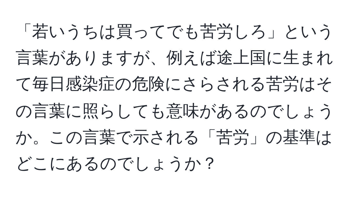 「若いうちは買ってでも苦労しろ」という言葉がありますが、例えば途上国に生まれて毎日感染症の危険にさらされる苦労はその言葉に照らしても意味があるのでしょうか。この言葉で示される「苦労」の基準はどこにあるのでしょうか？