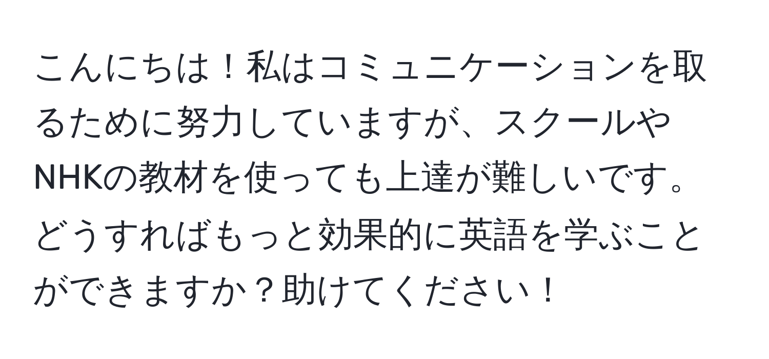 こんにちは！私はコミュニケーションを取るために努力していますが、スクールやNHKの教材を使っても上達が難しいです。どうすればもっと効果的に英語を学ぶことができますか？助けてください！