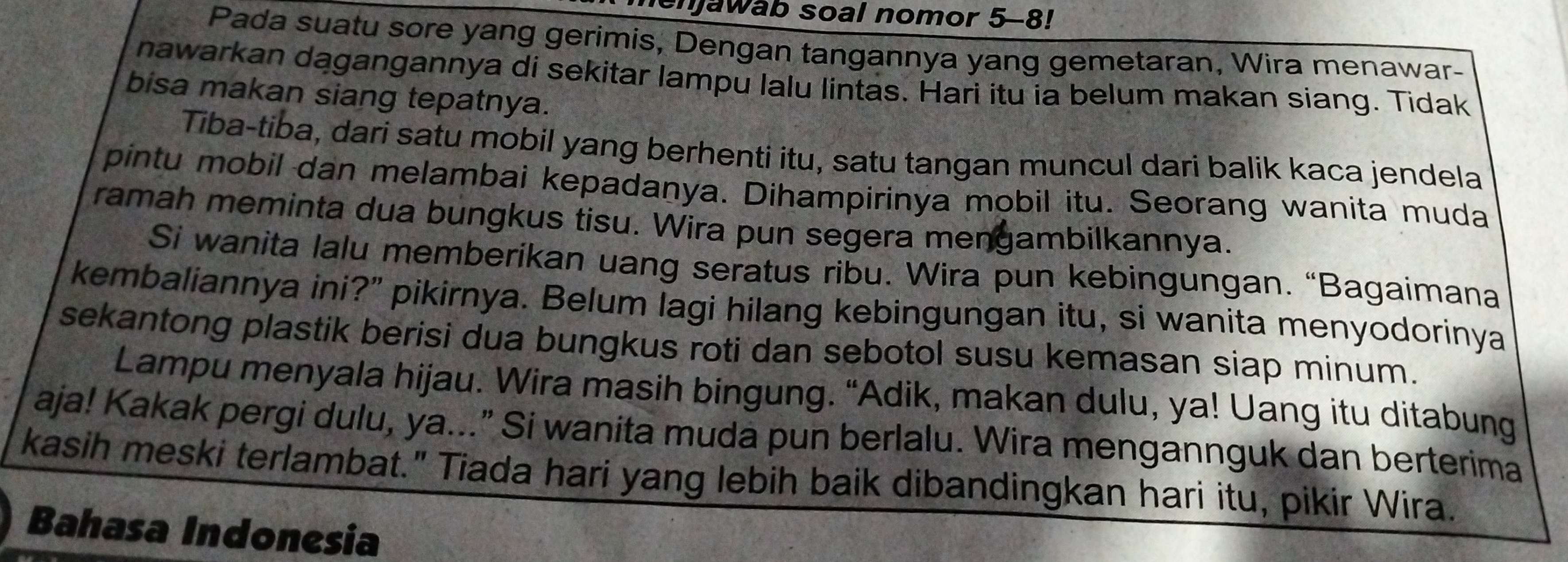 enjawab soal nomor 5-8! 
Pada suatu sore yang gerimis, Dengan tangannya yang gemetaran, Wira menawar- 
nawarkan dagangannya di sekitar lampu lalu lintas. Hari itu ia belum makan siang. Tidak 
bisa makan siang tepatnya. 
Tiba-tiba, dari satu mobil yang berhenti itu, satu tangan muncul dari balik kaca jendela 
pintu mobil dan melambai kepadanya. Dihampirinya mobil itu. Seorang wanita muda 
ramah meminta dua bungkus tisu. Wira pun segera mengambilkannya. 
Si wanita lalu memberikan uang seratus ribu. Wira pun kebingungan. “Bagaimana 
kembaliannya ini?" pikirnya. Belum lagi hilang kebingungan itu, si wanita menyodorinya 
sekantong plastik berisi dua bungkus roti dan sebotol susu kemasan siap minum. 
Lampu menyala hijau. Wira masih bingung. “Adik, makan dulu, ya! Uang itu ditabung 
aja! Kakak pergi dulu, ya...” Si wanita muda pun berlalu. Wira mengannguk dan berterima 
kasih meski terlambat." Tiada hari yang lebih baik dibandingkan hari itu, pikir Wira. 
Bahasa Indonesia