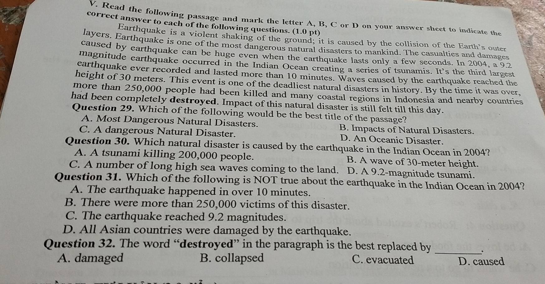 Read the following passage and mark the letter A, B, C or D on your answer sheet to indicate the
correct answer to each of the following questions. (1.0 pt)
Earthquake is a violent shaking of the ground; it is caused by the collision of the Earth's outer
layers. Earthquake is one of the most dangerous natural disasters to mankind. The casualties and damages
caused by earthquake can be huge even when the earthquake lasts only a few seconds. In 2004, a 9.2
magnitude earthquake occurred in the Indian Ocean creating a series of tsunamis. It’s the third largest
earthquake ever recorded and lasted more than 10 minutes. Waves caused by the earthquake reached the
height of 30 meters. This event is one of the deadliest natural disasters in history. By the time it was over,
more than 250,000 people had been killed and many coastal regions in Indonesia and nearby countries
had been completely destroyed. Impact of this natural disaster is still felt till this day.
Question 29. Which of the following would be the best title of the passage?
A. Most Dangerous Natural Disasters. B. Impacts of Natural Disasters.
C. A dangerous Natural Disaster. D. An Oceanic Disaster.
Question 30. Which natural disaster is caused by the earthquake in the Indian Ocean in 2004?
A. A tsunami killing 200,000 people. B. A wave of 30-meter height.
C. A number of long high sea waves coming to the land. D. A 9.2 -magnitude tsunami.
Question 31. Which of the following is NOT true about the earthquake in the Indian Ocean in 2004?
A. The earthquake happened in over 10 minutes.
B. There were more than 250,000 victims of this disaster.
C. The earthquake reached 9.2 magnitudes.
D. All Asian countries were damaged by the earthquake.
Question 32. The word “destroyed” in the paragraph is the best replaced by_
.
A. damaged B. collapsed C. evacuated D. caused