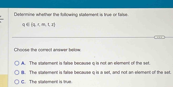 Determine whether the following statement is true or false.
q∈  q,r,m,t,z
Choose the correct answer below.
A. The statement is false because q is not an element of the set.
B. The statement is false because q is a set, and not an element of the set.
C. The statement is true.