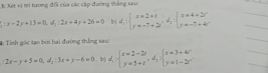 3: Xét vị trí tương đối của các cặp đường thắng sau: 
_
:x-2y+13=0, d_2:2x+4y+26=0 b) d_1:beginarrayl x=2+t y=-7+2tendarray. , d_2:beginarrayl x=4+2t^n y=-7+4t^nendarray.
_ 
_ 
4: Tính góc tạo bởi hai đường thắng sau: 
_ 
: 2x-y+5=0, d_2:3x+y-6=0. b) d_1:beginarrayl x=2-2t y=5+tendarray. , d_2:beginarrayl x=3+4t^2 y=1-2t^nendarray.
_ 
_