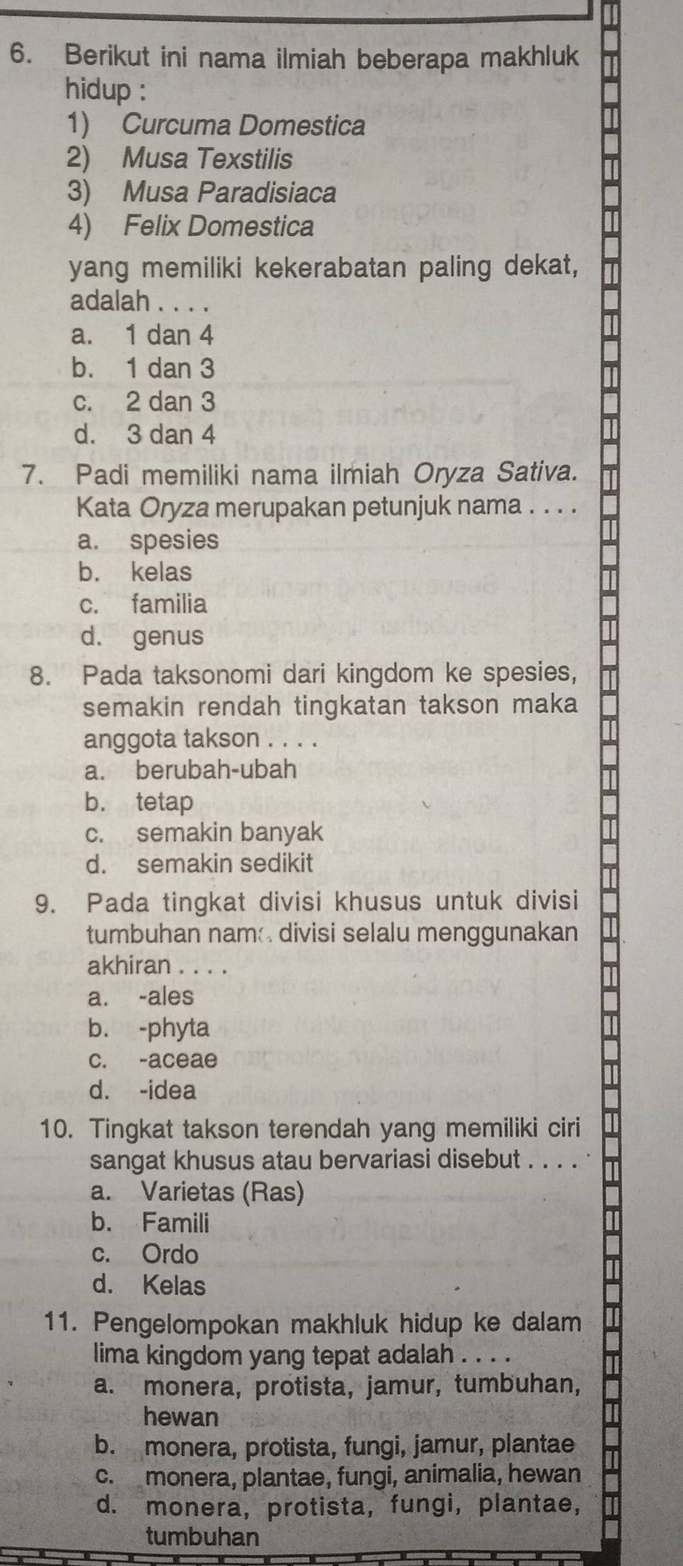 Berikut ini nama ilmiah beberapa makhluk
hidup :
1) Curcuma Domestica
2) Musa Texstilis
3) Musa Paradisiaca
4) Felix Domestica
yang memiliki kekerabatan paling dekat,
adalah . . . .
a. 1 dan 4
b. 1 dan 3
c. 2 dan 3
d. 3 dan 4
7. Padi memiliki nama ilmiah Oryza Sativa.
Kata Oryza merupakan petunjuk nama . . . .
a. spesies
b. kelas
c. familia
d. genus
8. Pada taksonomi dari kingdom ke spesies,
semakin rendah tingkatan takson maka
anggota takson . . . .
a. berubah-ubah
b. tetap
c. semakin banyak
d. semakin sedikit
9. Pada tingkat divisi khusus untuk divisi
tumbuhan nam divisi selalu menggunakan
akhiran . . . .
a. -ales
b. -phyta
c. -aceae
d. -idea
10. Tingkat takson terendah yang memiliki ciri
sangat khusus atau bervariasi disebut . . . .
a. Varietas (Ras)
b. Famili
c. Ordo
d. Kelas
11. Pengelompokan makhluk hidup ke dalam
lima kingdom yang tepat adalah . . . .
a. monera, protista, jamur, tumbuhan,
hewan
b. monera, protista, fungi, jamur, plantae
c. monera, plantae, fungi, animalia, hewan
d. monera, protista, fungi, plantae,
tumbuhan