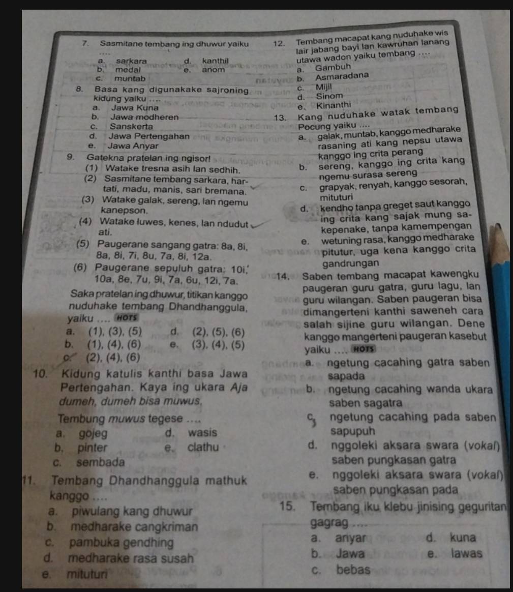 Sasmitane tembang ing dhuwur yaiku 12. Tembang macapat kang nuduhake wis
lair jabang bayi Ian kawruhan lanang
a sarkara d. kanthil
utawa wadon yaiku tembang ....
b medal e, anom
a. Gambuh
c. muntab
b. Asmaradana
8. Basa kang digunakake sajroning c. Mijil
kidung yaiku .. .. d. Sinom
a Jawa Kuna
e Kinanthi
b. Jawa modheren
13. Kang nuduhake watak tembang
c. Sanskerta Pocung yaiku .
d. Jawa Pertengahan
a galak, muntab, kanggo medharake
e. Jawa Anyar
rasaning ati kang nepsu utawa
9. Gatekna pratelan ing ngisor!
kanggo ing crita peran
(1) Watake tresna asih Ian sedhih.
b. sereng, kanggo ing crita kang
(2) Sasmitane tembang sarkara, har-
ngemu surasa sereng
tati, madu, manis, sari bremana.
c. grapyak, renyah, kanggo sesorah,
(3) Watake galak, sereng, lan ngemu mituturi
kanepson.
d. kendho tanpa greget saut kanggo
(4) Watake luwes, kenes, Ian ndudut
ing crita kang sajak mung sa-
ati.
kepenake, tanpa kamempengan
(5) Paugerane sangang gatra: 8a, 8i, e. wetuning rasa, kanggo medharake
8a, 8i, 7i, 8u, 7a, 8i, 12a. pitutur, uga kena kanggo crita
(6) Paugerane sepuluh gatra; 10i, gandrungan
10a, 8e, 7u, 9i, 7a, 6u, 12i, 7a. 14. Saben tembang macapat kawengku
Saka pratelan ing dhuwur, titikan kanggo paugeran guru gatra, guru lagu, lan
nuduhake tembang Dhandhanggula, guru wilangan. Saben paugeran bisa
yaiku .... Hots dimangerteni kanthi saweneh cara
salah sijine guru wilangan. Dene
a. (1), (3), (5) d. (2), (5), (6)
kanggo mangerteni paugeran kasebut
b. (1), (4), (6) e. (3), (4), (5)
c. (2), (4), (6) yaiku .... Hots
a. ngetung cacahing gatra saben 
10. Kidung katulis kanthi basa Jawa sapada
Pertengahan. Kaya ing ukara Aja b. ngetung cacahing wanda ukara
dumeh, dumeh bisa muwus, saben sagatra
Tembung muwus tegese ....   ngetung cacahing pada saben
a. gojeg d. wasis sapupuh
b， pinter e clathu d. nggoleki aksara swara (vokaí)
c. sembada saben pungkasan gatra
11. Tembang Dhandhanggula mathuk
e. nggoleki aksara swara (vokal)
kanggo ....
saben pungkasan pada
a. piwulang kang dhuwur
15. Tembang iku klebu jinising geguritan
b. medharake cangkriman gagrag
c. pambuka gendhing
a. anyar d. kuna
b. Jawa
d. medharake rasa susah e. lawas
e. mituturi c. bebas