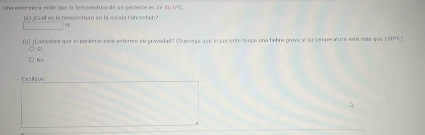 Una enfermera mide que la temperatura de un paciente es de 40.6°C. 
(a) ¿Cuál es la temperatura en la escala Fahrenheit?
oF
(b) ¿Considera que el paciente está enfermo de gravedad? (Suponga que el paciente tenga una fiebre grave si su temperatura esté más que 100°F.
Sí
No
Explique.