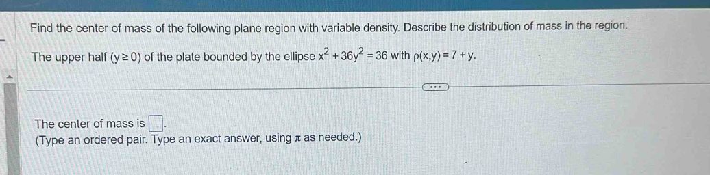 Find the center of mass of the following plane region with variable density. Describe the distribution of mass in the region. 
The upper half (y≥ 0) of the plate bounded by the ellipse x^2+36y^2=36 with p(x,y)=7+y. 
The center of mass is □. 
(Type an ordered pair. Type an exact answer, using π as needed.)