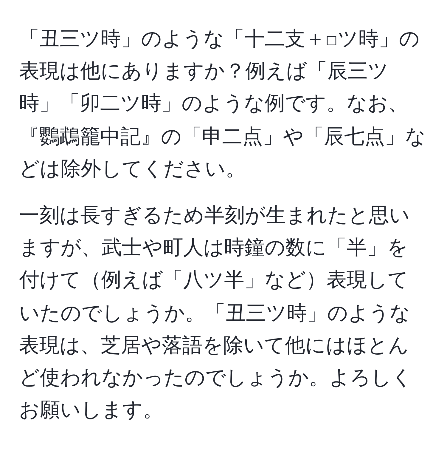 「丑三ツ時」のような「十二支＋□ツ時」の表現は他にありますか？例えば「辰三ツ時」「卯二ツ時」のような例です。なお、『鸚鵡籠中記』の「申二点」や「辰七点」などは除外してください。

一刻は長すぎるため半刻が生まれたと思いますが、武士や町人は時鐘の数に「半」を付けて例えば「八ツ半」など表現していたのでしょうか。「丑三ツ時」のような表現は、芝居や落語を除いて他にはほとんど使われなかったのでしょうか。よろしくお願いします。