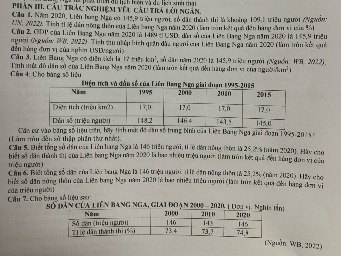 Ngà rạt phát triển du lịch biển và du lịch sinh thái.
phÀN III. CầU tráC nghiệM YêU càu trá lời ngán.
Câu 1. Năm 2020, Liên bang Nga có 145,9 triệu người, số dân thành thị là khoảng 109,1 triệu người (Nguồn:
UN, 2022). Tính tỉ lệ dân nông thôn của Liên bang Nga năm 2020 (làm tròn kết quả đến hàng đơn vị của %).
Câu 2. GDP của Liên Bang Nga năm 2020 là 1489 tỉ USD, dân số của Liên Bang Nga năm 2020 là 145,9 triệu
người (Nguồn: WB, 2022). Tính thu nhập bình quân đầu người của Liên Bang Nga năm 2020 (làm tròn kết quả
đến hàng đơn vị của nghìn USD/người).
Câu 3. Liên Bang Nga có diện tích là 17 triệu km^2 *, số dân năm 2020 là 145,9 triệu người (Nguồn: WB, 2022).
Tính mật độ dân số của Liên Bang Nga năm 2020 (làm tròn kết quả đến hàng đơn vị của người/ km^2).
*  Câu 4: Cho bảng số liệu
Diện tích và dấn số của Liên Bang Nga gia
Căn cứ vào bảng số liệu trên, hãy tính mật độ dân số trung bình của Liên Bang Nga giai đoạn 1995-2015?
(Làm tròn đến số thập phân thứ nhất).
Câu 5. Biết tổng số dân của Liên bang Nga là 146 triệu người, tỉ lệ dân nông thôn là 25,2% (năm 2020). Hãy cho
biết số dân thành thị của Liên bang Nga năm 2020 là bao nhiêu triệu người (làm tròn kết quả đến hàng đơn vị của
triệu người)
Câu 6. Biết tổng số dân của Liên bang Nga là 146 triệu người, tỉ lệ dân nông thôn là 25,2% (năm 2020). Hãy cho
biết số dân nông thôn của Liên bang Nga năm 2020 là bao nhiêu triệu người (làm tròn kết quả đến hàng đơn vị
của triệu người)
Câu 7. Cho bảng số liệu sau:
Số Dân CủA LIÊN BANG NGA, GIAI ĐOẠN 2000 - 2020. ( Đơn vịn)
(Nguồn: WB, 2022)