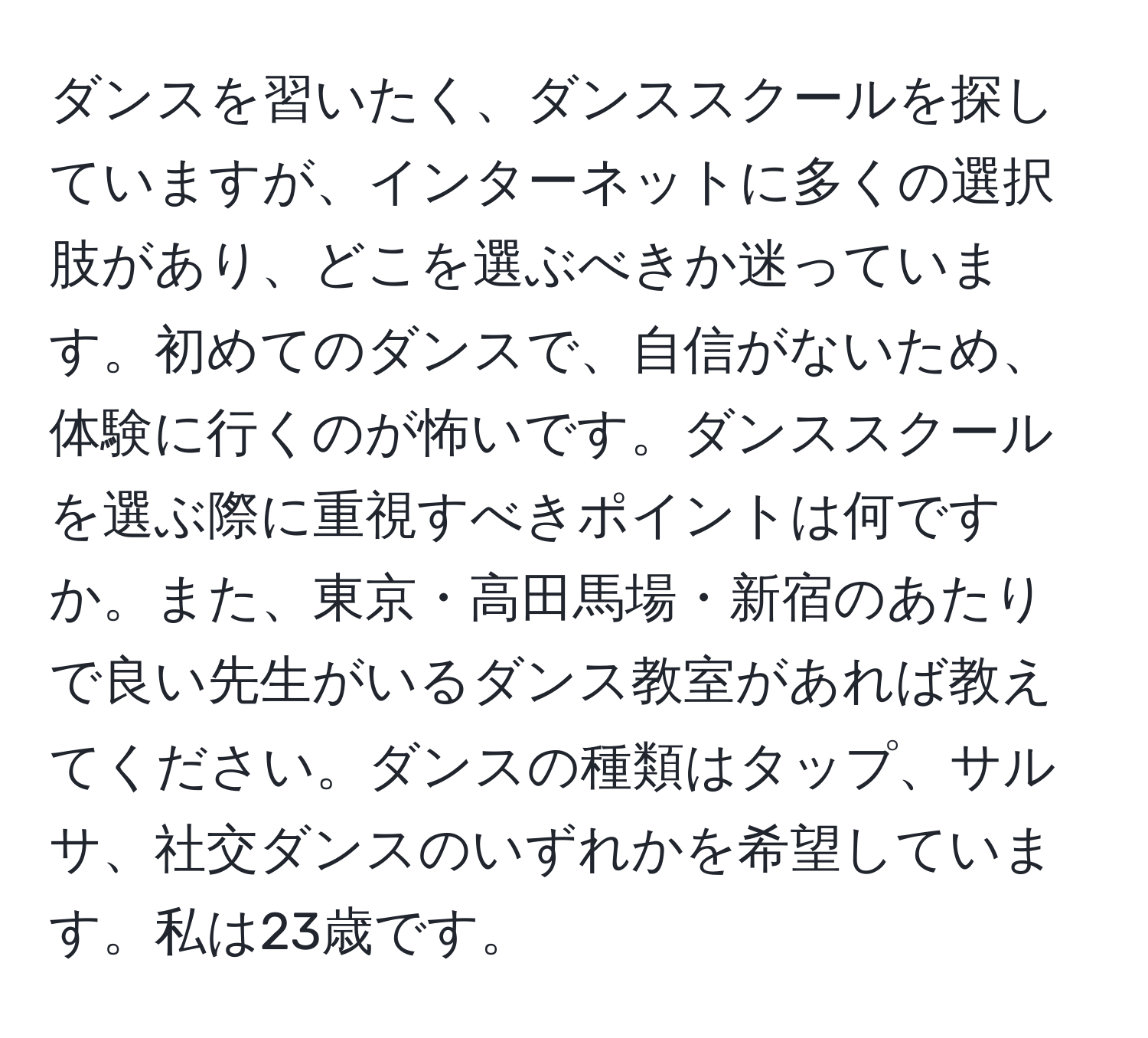 ダンスを習いたく、ダンススクールを探していますが、インターネットに多くの選択肢があり、どこを選ぶべきか迷っています。初めてのダンスで、自信がないため、体験に行くのが怖いです。ダンススクールを選ぶ際に重視すべきポイントは何ですか。また、東京・高田馬場・新宿のあたりで良い先生がいるダンス教室があれば教えてください。ダンスの種類はタップ、サルサ、社交ダンスのいずれかを希望しています。私は23歳です。