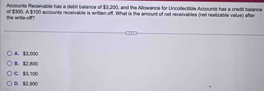 Accounts Receivable has a debit balance of $3,200, and the Allowance for Uncollectible Accounts has a credit balance
of $300. A $100 accounts receivable is written off. What is the amount of net receivables (net realizable value) after
the write-off?
A. $3,000
B. $2,800
C. $3,100
D. $2,900