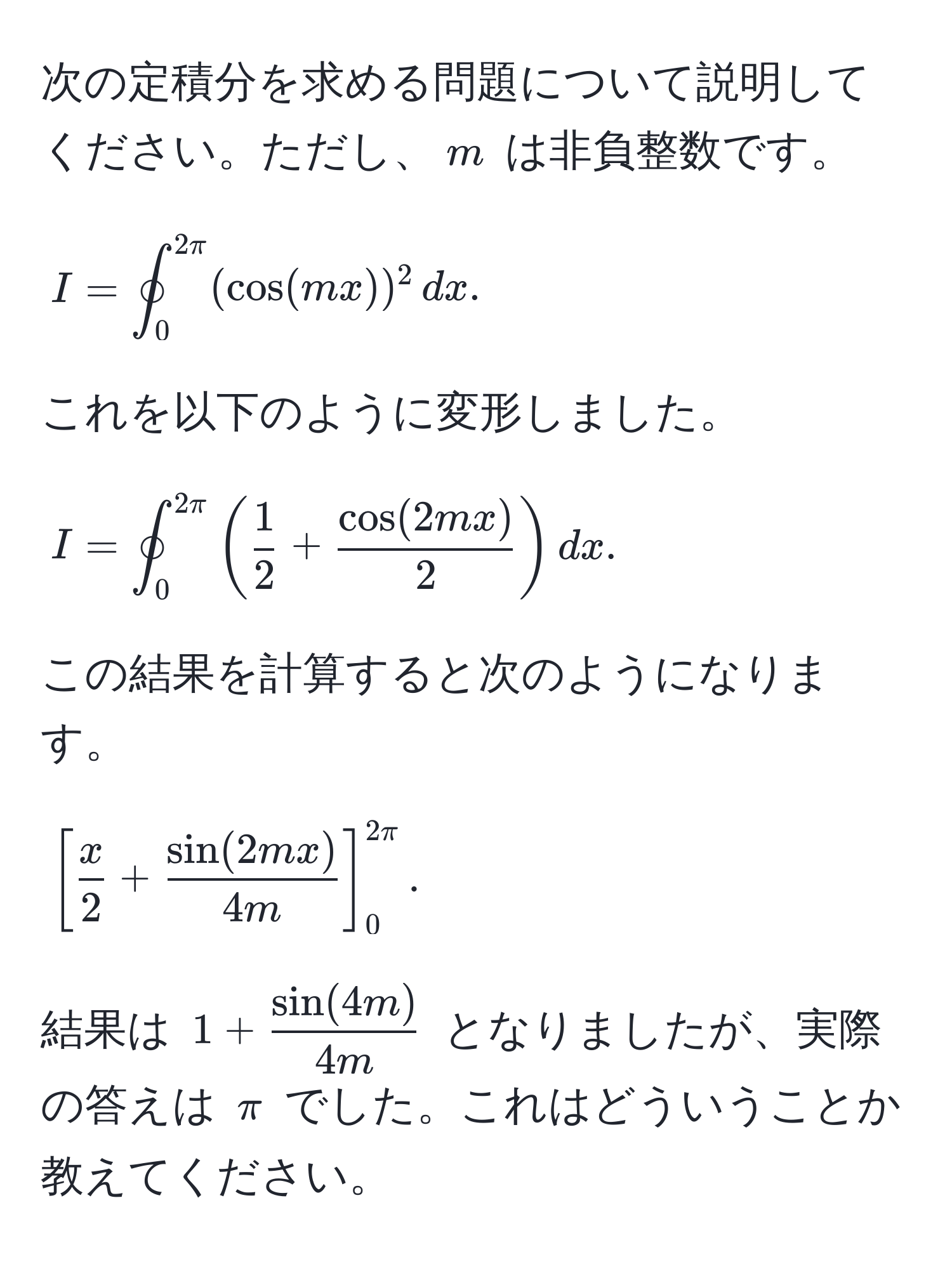 次の定積分を求める問題について説明してください。ただし、$m$ は非負整数です。  
[
I = oint_0^(2π) (cos(mx))^2 , dx.
]  
これを以下のように変形しました。  
[
I = oint_0^(2π) ( 1/2  +  cos(2mx)/2 ) dx.  
]  
この結果を計算すると次のようになります。  
[
[ x/2  +  sin(2mx)/4m ]_0^(2π).  
]  
結果は $1 +  sin(4m)/4m $ となりましたが、実際の答えは $π$ でした。これはどういうことか教えてください。