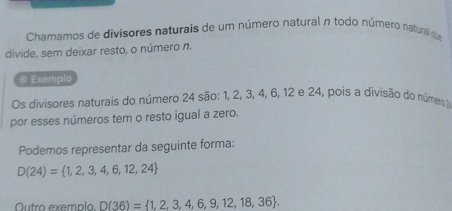 Chamamos de divisores naturais de um número natural n todo número natural que 
divide, sem deixar resto, o número n. 
Exemplo 
Os divisores naturais do número 24 são: 1, 2, 3, 4, 6, 12 e 24, pois a divisão do número 24
por esses números tem o resto igual a zero. 
Podemos representar da seguinte forma:
D(24)= 1,2,3,4,6,12,24
Outro exemplo. D(36)= 1,2,3,4,6,9,12,18,36.