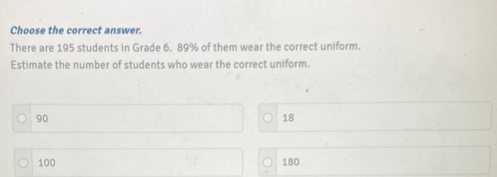 Choose the correct answer.
There are 195 students in Grade 6. 89% of them wear the correct uniform.
Estimate the number of students who wear the correct uniform.
90
18
100 180