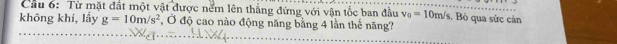 Cầu 6: Từ mặt đất một vật được nểm lên thẳng đứng với vận tốc ban đầu v_0=10m/s. Bò qua sức cản 
không khí, lấy g=10m/s^2 *, Ở độ cao nào động năng bằng 4 lần thế năng?