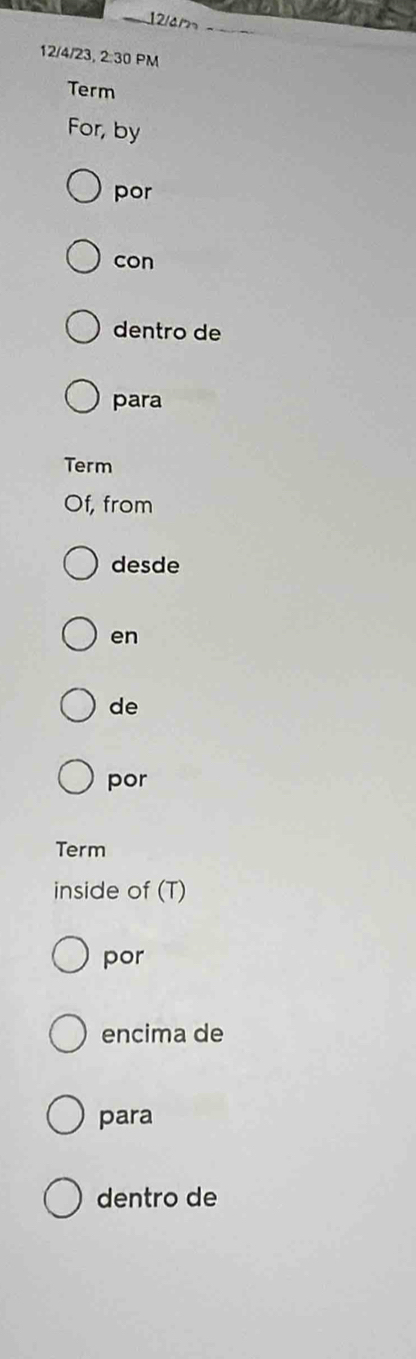 12/am 
12/4/23, 2:30 PM 
Term 
For, by 
por 
con 
dentro de 
para 
Term 
Of, from 
desde 
en 
de 
por 
Term 
inside of (T) 
por 
encima de 
para 
dentro de