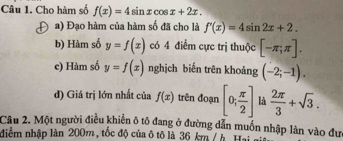 Cho hàm số f(x)=4sin xcos x+2x. 
a) Đạo hàm của hàm số đã cho là f'(x)=4sin 2x+2. 
b) Hàm số y=f(x) có 4 điểm cực trị thuộc [-π ;π ]. 
c) Hàm số y=f(x) nghịch biến trên khoảng (-2;-1). 
d) Giá trị lớn nhất của f(x) trên đoạn [0; π /2 ] là  2π /3 +sqrt(3). 
Câu 2. Một người điều khiển ô tô đang ở đường dẫn muốn nhập làn vào đưc 
điểm nhập làn 200m, tốc độ của ô tô là 36 km / h. Haia