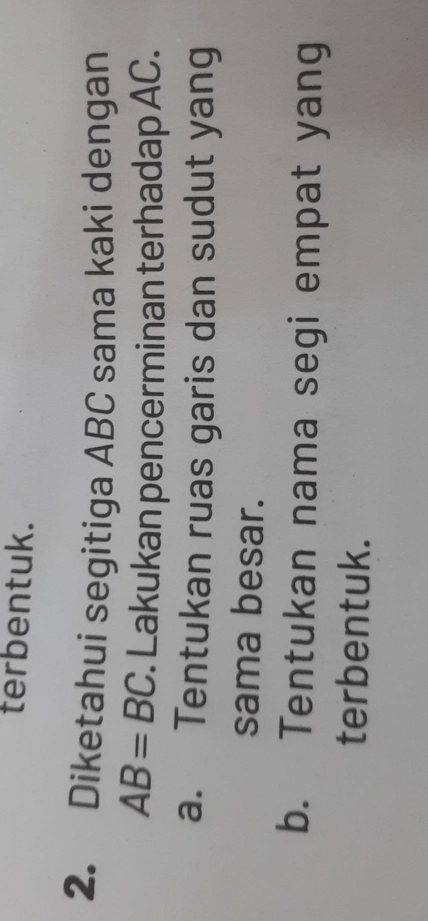 terbentuk. 
2. Diketahui segitiga ABC sama kaki dengan
AB=BC. Lakukan pencerminan terhadap AC. 
a. Tentukan ruas garis dan sudut yang 
sama besar. 
b. Tentukan nama segi empat yang 
terbentuk.