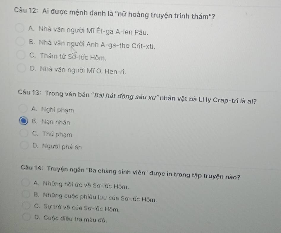 Ai được mệnh danh là "nữ hoàng truyện trinh thám"?
A. Nhà văn người Mĩ Ét-ga A-len Pâu.
B. Nhà văn người Anh A-ga-tho Crit-xti.
C. Thám tử Sở-lốc Hôm.
D. Nhà văn người Mĩ O. Hen-ri.
Cầu 13: Trong văn bản "Bài hát đồng sáu xu"nhân vật bà Li ly Crap-tri là ai?
A. Nghi phạm
B. Nạn nhân
C. Thủ phạm
D. Người phá án
Cầu 14: Truyện ngắn ''Ba chàng sinh viên'' được in trong tập truyện nào?
A. Những hồi ức về Sơ-lốc Hôm.
B. Những cuộc phiêu lưu của Sơ-lốc Hôm.
C. Sự trở về của Sơ-lốc Hôm.
D. Cuộc điều tra màu đó.