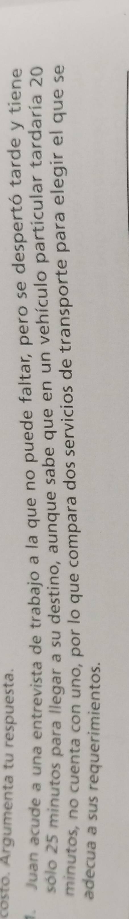 costo. Argumenta tu respuesta. 
1 Juan acude a una entrevista de trabajo a la que no puede faltar, pero se despertó tarde y tiene 
sólo 25 minutos para llegar a su destino, aunque sabe que en un vehículo particular tardaría 20
minutos, no cuenta con uno, por lo que compara dos servicios de transporte para elegir el que se 
adecua a sus requerimientos.