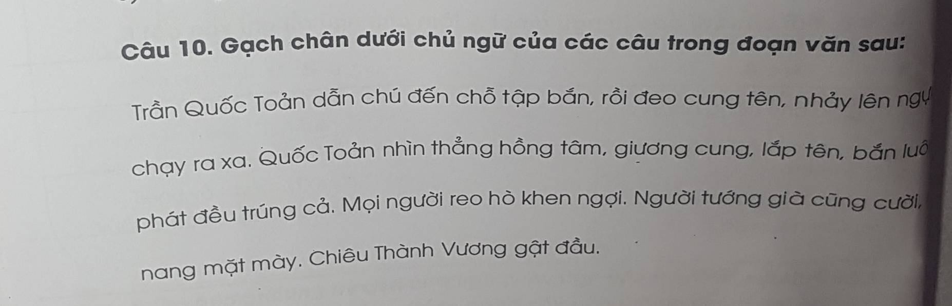 Gạch chân dưới chủ ngữ của các câu trong đoạn văn sau: 
Trần Quốc Toản dẫn chú đến chỗ tập bắn, rồi đeo cung tên, nhảy lên ngụ 
chạy ra xa. Quốc Toản nhìn thẳng hồng tâm, giương cung, lắp tên, bắn luô 
phát đều trúng cả. Mọi người reo hò khen ngợi. Người tướng già cũng cười, 
nang mặt mày. Chiêu Thành Vương gật đầu.