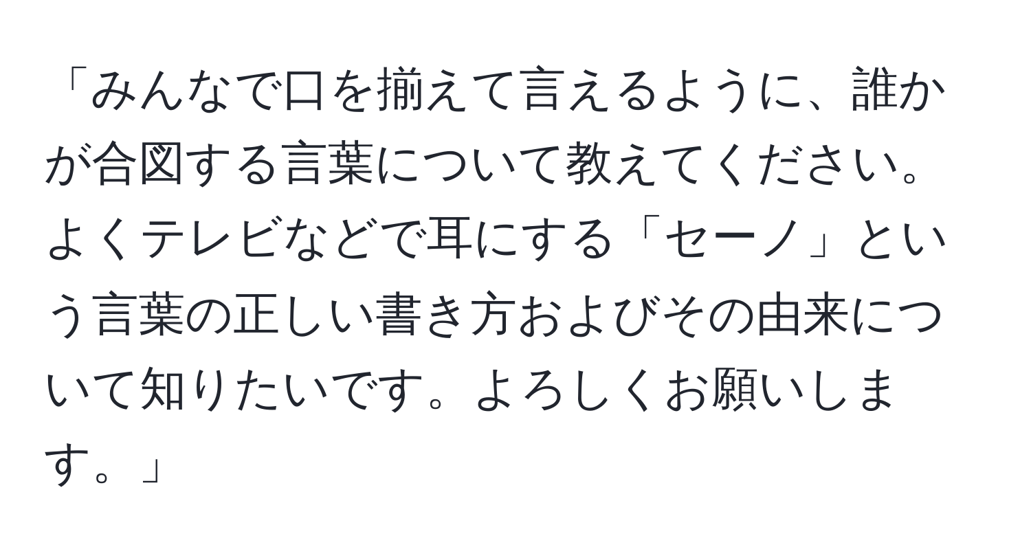 「みんなで口を揃えて言えるように、誰かが合図する言葉について教えてください。よくテレビなどで耳にする「セーノ」という言葉の正しい書き方およびその由来について知りたいです。よろしくお願いします。」