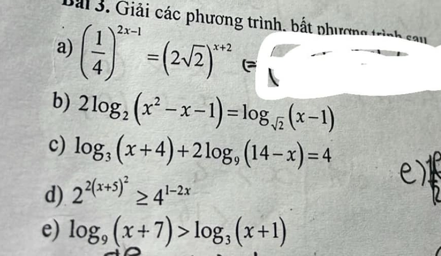 Giải các phương trình, bất phương trình 
a) ( 1/4 )^2x-1=(2sqrt(2))^x+2(=
b) 2log _2(x^2-x-1)=log _sqrt(2)(x-1)
c) log _3(x+4)+2log _9(14-x)=4
d) 2^(2(x+5)^2)≥ 4^(1-2x)
e) log _9(x+7)>log _3(x+1)