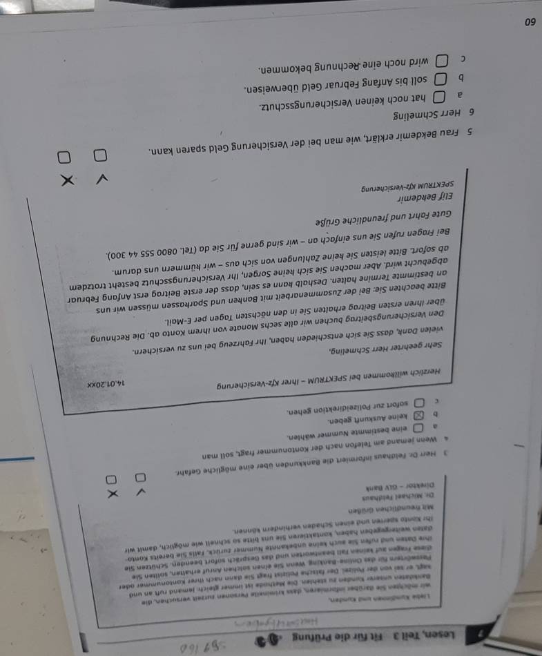 Lesen, Teil 3 Fit für die Prüfung
Liebe Kumäinmen und Kunden,
wir möchten Sie darüber informiaren, dass krimineile Personen zurzeit versuchen, die
Bankdaten unserer Kunden zu stehlen. Die Mathode ist immer gleich: Jemand ruft an und
sagt er sei von der Polizel. Der fatsche Polizist fragt Sie dann nach ihrer Kontonummer oder
Pesswörtern für des Online-Banking. Wenn Sie einen solchen Anruf erhalten, sollten Sie
diese Fragen auf keinen Fall beantworten und das Gespräch sofort beenden. Schützen Sie
ihre Daten und rufen Sie auch keine unbekannte Nummer zurück. Falls Sie bereits Konto-
dalen weitergegeben haben, kontaktieren Sie uns bitte so schneil wie möglich, damit wir
Ihr Konto sperren und einen Schaden verhindern können.
Mit freundlichen Grüßen
Dr. Michael Feldhaus
Direktor - GLV Bank
3 Herr Dr. Feldhaus informiert die Bankkunden über eine mögliche Gefahr.
4 Wenn jemand am Telefon nach der Kontonummer fragt, soll man
a eine bestimmte Nummer wählen.
b keine Auskunft geben.
C sofort zur Polizeidirektion gehen.
Herzlich willkommen bei SPEKTRUM - Ihrer Kfz-Versicherung
14.01.20xx
Sehr geehrter Herr Schmeling,
vielen Dank, dass Sie sich entschieden haben, Ihr Fahrzeug bei uns zu versichern.
Den Versicherungsbeitrag buchen wir alle sechs Monate von Ihrem Konto ab. Die Rechnung
über Ihren ersten Beitrag erhalten Sie in den nächsten Tagen per E-Mail.
Bitte beachten Sie: Bei der Zusammenarbeit mit Banken und Sparkassen müssen wir uns
an bestimmte Termine halten. Deshalb kann es sein, dass der erste Beitrag erst Anfang Februar
abgebucht wird. Aber machen Sie sich keine Sorgen, Ihr Versicherungsschutz besteht trotzdem
ab sofort. Bitte leisten Sie keine Zahlungen von sich aus - wir kümmern uns darum.
Bei Fragen rufen Sie uns einfach an - wir sind gerne für Sie da (Tel. 0800 555 44 300).
Gute Fahrt und freundliche Grüße
Elif Bekdemir
SPEKTRUM Kfz-Versicherung
5 Frau Bekdemir erklärt, wie man bei der Versicherung Geld sparen kann.
6 Herr Schmeling
。 | hat noch keinen Versicherungsschutz.
b □ soll bis Anfang Februar Geld überweisen.
C □ wird noch eine Rechnung bekommen.
60