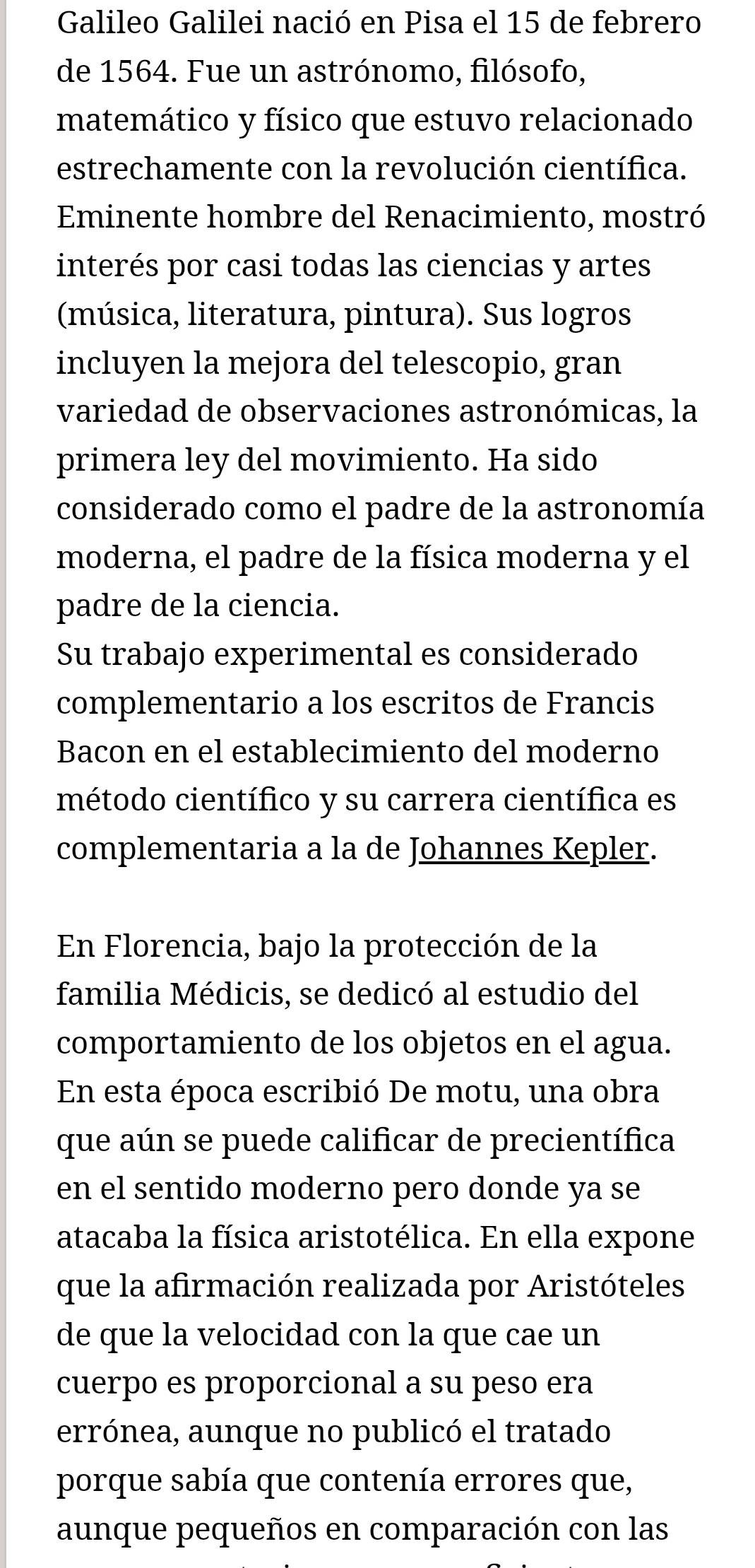 Galileo Galilei nació en Pisa el 15 de febrero 
de 1564. Fue un astrónomo, filósofo, 
matemático y físico que estuvo relacionado 
estrechamente con la revolución científica. 
Eminente hombre del Renacimiento, mostró 
interés por casi todas las ciencias y artes 
(música, literatura, pintura). Sus logros 
incluyen la mejora del telescopio, gran 
variedad de observaciones astronómicas, la 
primera ley del movimiento. Ha sido 
considerado como el padre de la astronomía 
moderna, el padre de la física moderna y el 
padre de la ciencia. 
Su trabajo experimental es considerado 
complementario a los escritos de Francis 
Bacon en el establecimiento del moderno 
método científico y su carrera científica es 
complementaria a la de Johannes Kepler. 
En Florencia, bajo la protección de la 
familia Médicis, se dedicó al estudio del 
comportamiento de los objetos en el agua. 
En esta época escribió De motu, una obra 
que aún se puede calificar de precientífica 
en el sentido moderno pero donde ya se 
atacaba la física aristotélica. En ella expone 
que la afirmación realizada por Aristóteles 
de que la velocidad con la que cae un 
cuerpo es proporcional a su peso era 
errónea, aunque no publicó el tratado 
porque sabía que contenía errores que, 
aunque pequeños en comparación con las