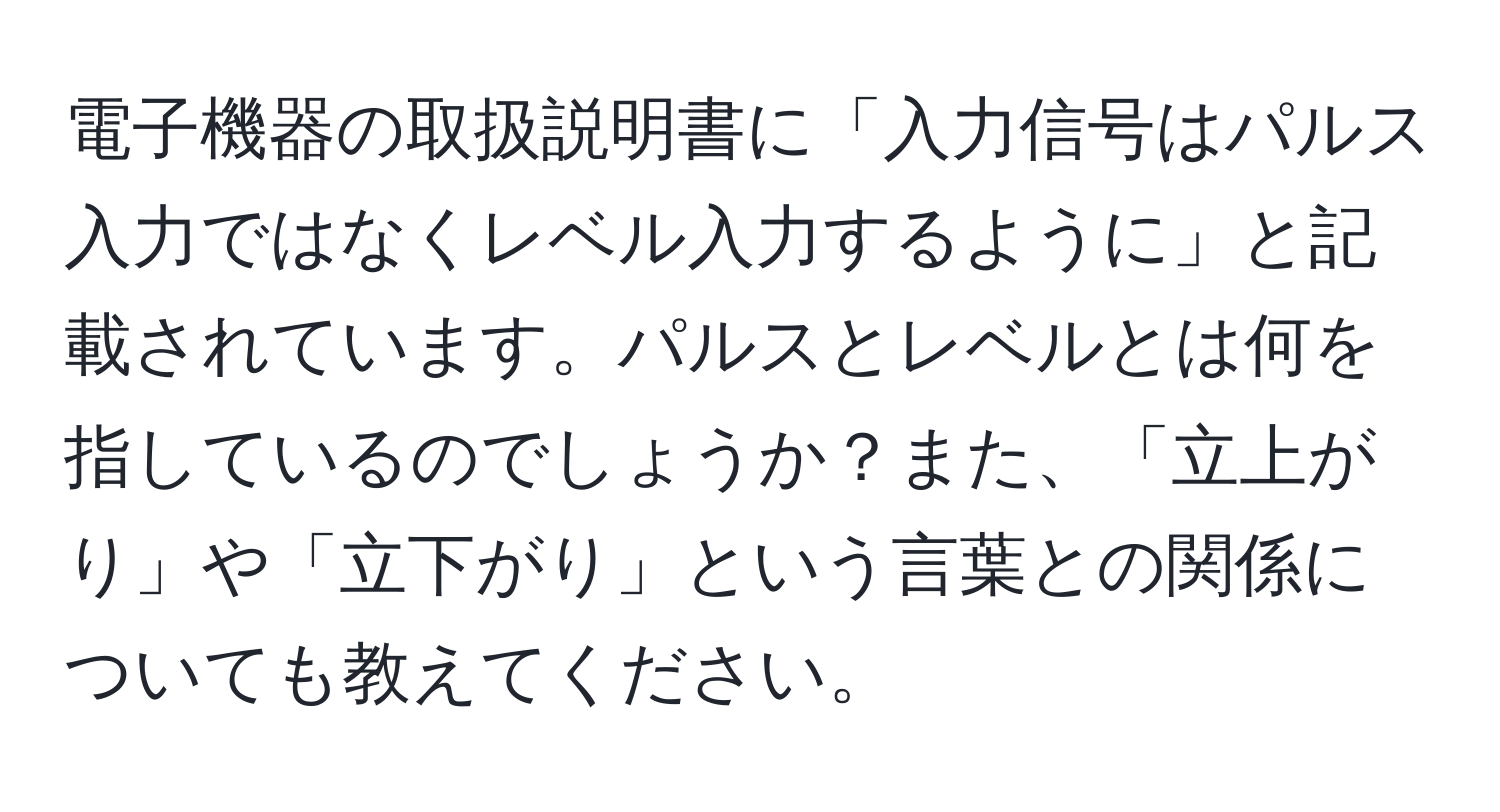 電子機器の取扱説明書に「入力信号はパルス入力ではなくレベル入力するように」と記載されています。パルスとレベルとは何を指しているのでしょうか？また、「立上がり」や「立下がり」という言葉との関係についても教えてください。