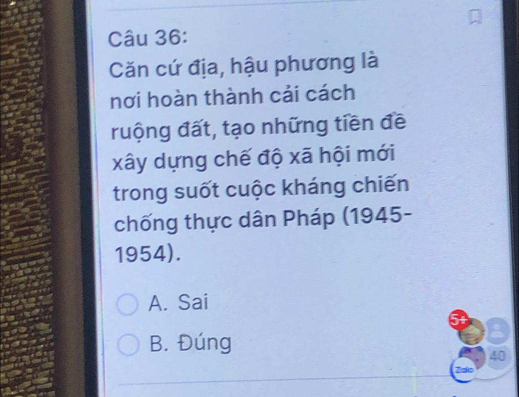 Căn cứ địa, hậu phương là
nơi hoàn thành cải cách
ruộng đất, tạo những tiền đề
xây dựng chế độ xã hội mới
trong suốt cuộc kháng chiến
chống thực dân Pháp (1945-
1954).
A. Sai
5t
B. Đúng
40
Zalo