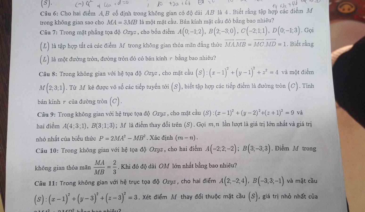 Cho hai điểm A,B cố định trong không gian có độ dài AB là 4 . Biết rằng tập hợp các điểm M
trong không gian sao cho MA=3MB là một mặt cầu. Bán kính mặt cầu đó bằng bao nhiêu?
Câu 7: Trong mặt phẳng tọa độ Oxyz , cho bốn điểm A(0;-1;2),B(2;-3;0),C(-2;1;1),D(0;-1;3). Gọi
(L) là tập hợp tất cả các điểm M trong không gian thỏa mãn đẳng thức vector MA.vector MB=vector MC.vector MD=1. Biết rằng
(L) là một đường tròn, đường tròn đó có bán kính ╭ bằng bao nhiêu?
Câu 8: Trong không gian với hệ tọa độ Oxyz , cho mặt cầu (S):(x-1)^2+(y-1)^2+z^2=4 và một điểm
M(2;3;1). Từ M kẻ được vô số các tiếp tuyến tới (S), biết tập hợp các tiếp điểm là đường tròn (C). Tính
bán kính r của đường tròn (C).
Câu 9: Trong không gian với hệ trục tọa độ Oxyz , cho mặt cầu (S):(x-1)^2+(y-2)^2+(z+1)^2=9 và
hai điểm A(4;3;1),B(3;1;3); M là điểm thay đổi trên (S) . Gọi m,n lần lượt là giá trị lớn nhất và giá trị
nhỏ nhất của biểu thức P=2MA^2-MB^2. Xác định (m-n).
Câu 10: Trong không gian với hệ tọa độ Oxyz, cho hai điểm A(-2;2;-2);B(3;-3;3). Điểm M trong
không gian thỏa mãn  MA/MB = 2/3 . Khi đó độ dài OM lớn nhất bằng bao nhiêu?
Câu 11: Trong không gian với hệ trục tọa độ Oxyz, cho hai điểm A(2;-2;4),B(-3;3;-1) và mặt cầu
(S):(x-1)^2+(y-3)^2+(z-3)^2=3. Xét điểm M thay đổi thuộc mặt cầu (S) , giá trị nhỏ nhất của