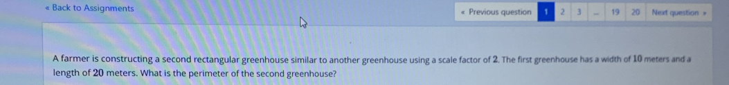 « Back to Assignments Previous question 1 2 3 19 20 Next question = 
A farmer is constructing a second rectangular greenhouse similar to another greenhouse using a scale factor of 2. The first greenhouse has a width of 10 meters and a 
length of 20 meters. What is the perimeter of the second greenhouse?