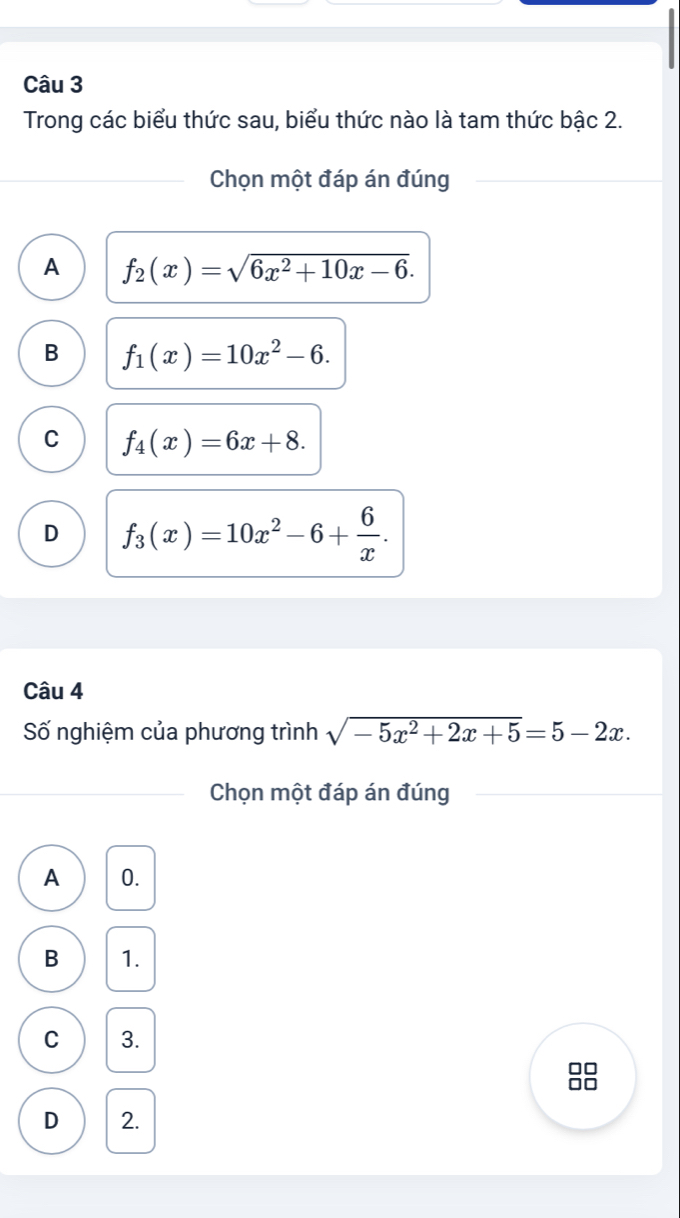 Trong các biểu thức sau, biểu thức nào là tam thức bậc 2.
Chọn một đáp án đúng
A f_2(x)=sqrt(6x^2+10x-6).
B f_1(x)=10x^2-6.
C f_4(x)=6x+8.
D f_3(x)=10x^2-6+ 6/x . 
Câu 4
Số nghiệm của phương trình sqrt(-5x^2+2x+5)=5-2x. 
Chọn một đáp án đúng
A 0.
B 1.
C 3.
□□
□□
D 2.