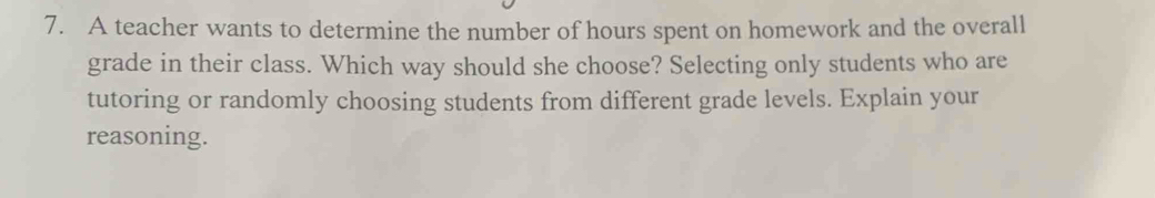 A teacher wants to determine the number of hours spent on homework and the overall 
grade in their class. Which way should she choose? Selecting only students who are 
tutoring or randomly choosing students from different grade levels. Explain your 
reasoning.