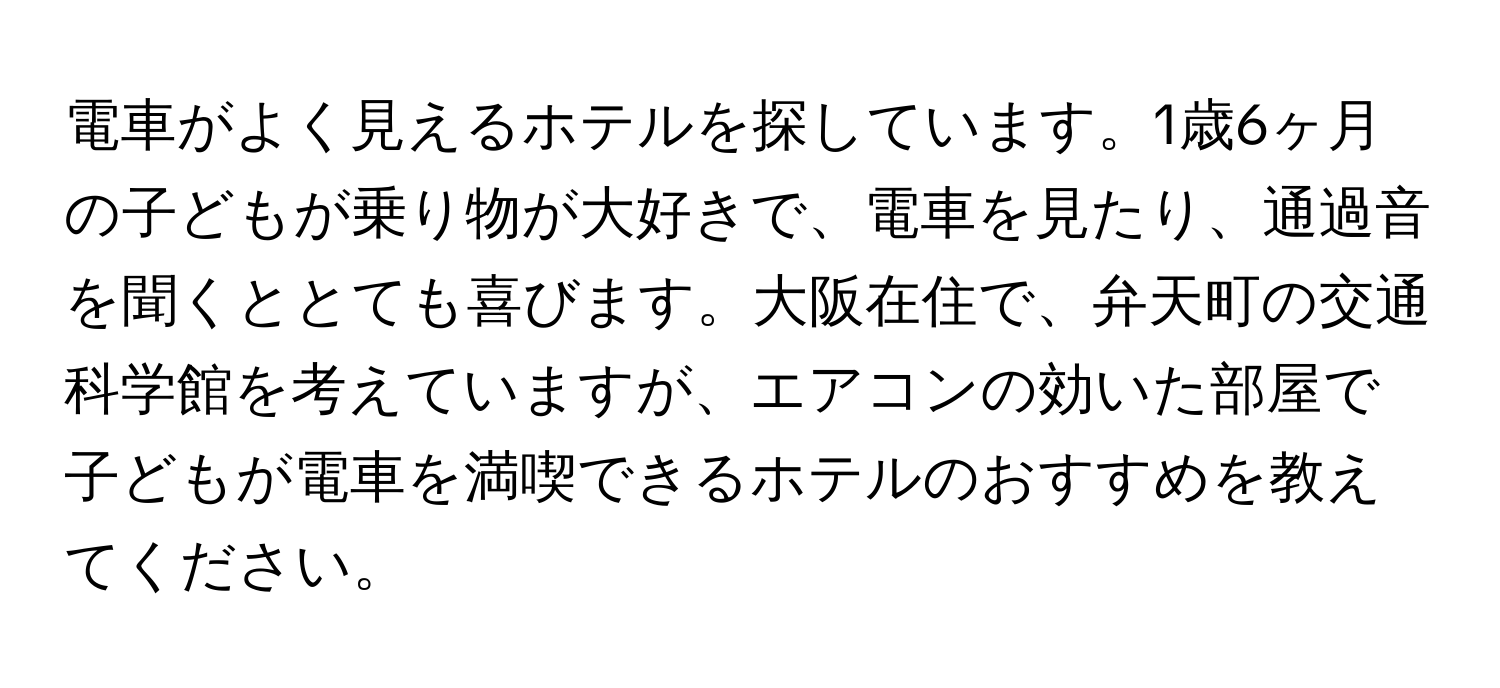 電車がよく見えるホテルを探しています。1歳6ヶ月の子どもが乗り物が大好きで、電車を見たり、通過音を聞くととても喜びます。大阪在住で、弁天町の交通科学館を考えていますが、エアコンの効いた部屋で子どもが電車を満喫できるホテルのおすすめを教えてください。